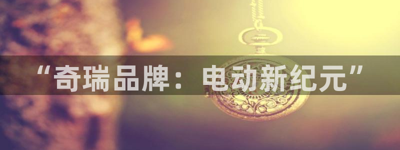 门徒娱乐总代理是谁啊:“奇瑞品牌:电动新纪元”